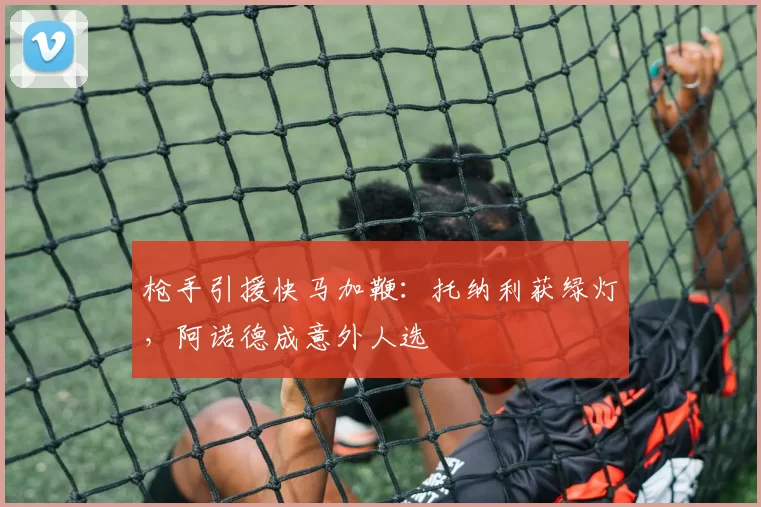 枪手引援快马加鞭：托纳利获绿灯，阿诺德成意外人选