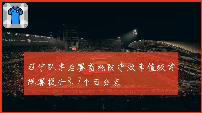 辽宁队季后赛首轮防守效率值较常规赛提升8.7个百分点