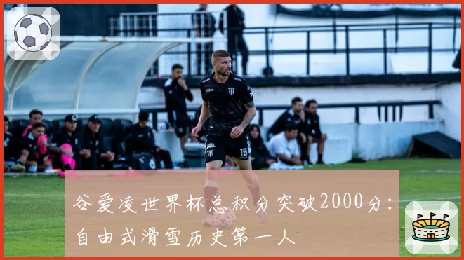 谷爱凌世界杯总积分突破2000分：自由式滑雪历史第一人