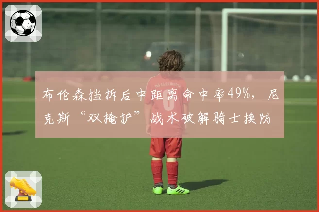 布伦森挡拆后中距离命中率49%，尼克斯“双掩护”战术破解骑士换防漏洞