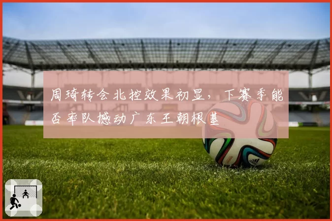 周琦转会北控效果初显,下赛季能否率队撼动广东王朝根基