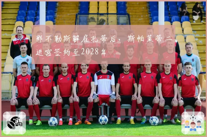 那不勒斯解雇孔蒂后，斯帕莱蒂二进宫签约至2028年