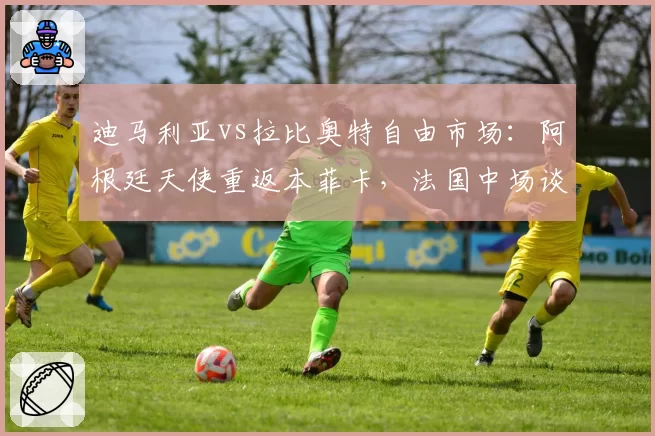 迪马利亚vs拉比奥特自由市场：阿根廷天使重返本菲卡，法国中场谈判尤文