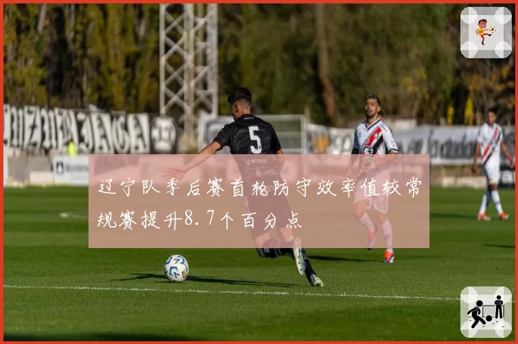 辽宁队季后赛首轮防守效率值较常规赛提升8.7个百分点