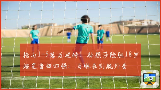 抢七1-5落后逆转!孙颖莎险胜18岁超星晋级四强:马琳急到脱外套