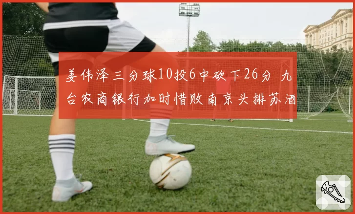 姜伟泽三分球10投6中砍下26分 九台农商银行加时惜败南京头排苏酒