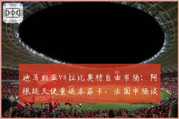迪马利亚vs拉比奥特自由市场：阿根廷天使重返本菲卡，法国中场谈判尤文