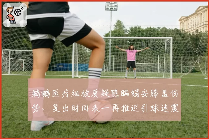 鹈鹕医疗组被质疑隐瞒锡安膝盖伤势，复出时间表一再推迟引球迷震怒