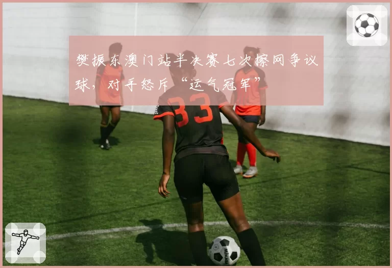 樊振东澳门站半决赛七次擦网争议球，对手怒斥“运气冠军”
