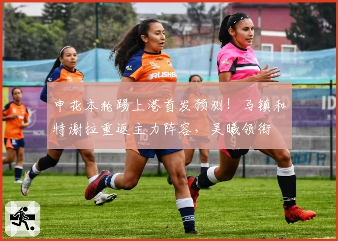 申花本轮踢上港首发预测！马镇和特谢拉重返主力阵容，吴曦领衔