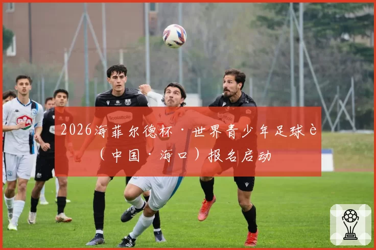 2026海菲尔德杯·世界青少年足球赛（中国·海口）报名启动