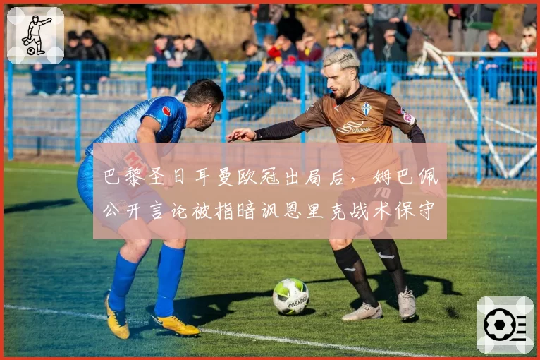 巴黎圣日耳曼欧冠出局后,姆巴佩公开言论被指暗讽恩里克战术保守