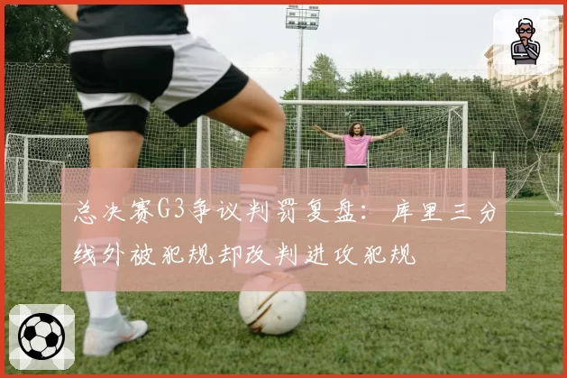 总决赛G3争议判罚复盘：库里三分线外被犯规却改判进攻犯规